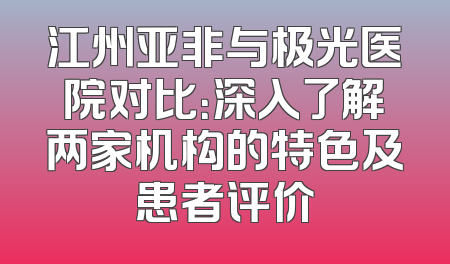 江州亚非与极光医院对比：深入了解两家机构的特色及患者评价
