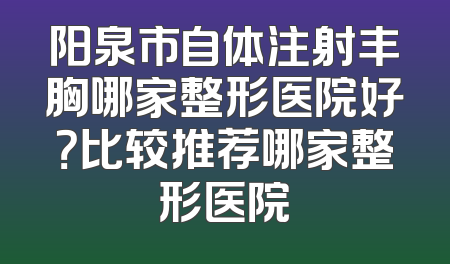 阳泉市自体注射丰胸哪家整形医院好？比较推荐哪家整形医院