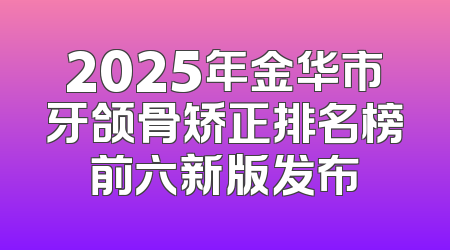 2025年金华市牙颌骨矫正排名榜前六新版发布