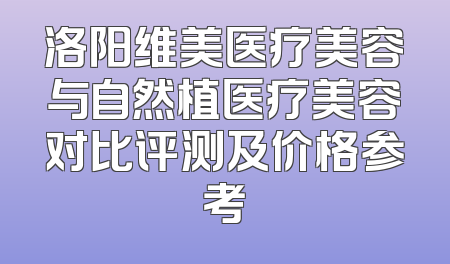 洛阳维美医疗美容与自然植医疗美容对比评测及价格参考