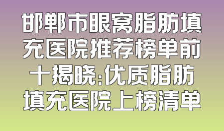 邯郸市眼窝脂肪填充医院推荐榜单前十揭晓：优质脂肪填充医院上榜清单