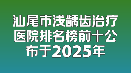 汕尾市浅龋齿治疗医院排名榜前十公布于2025年