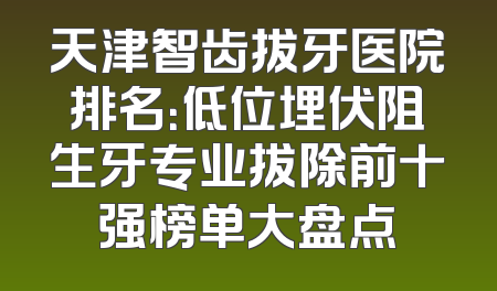 天津智齿拔牙医院排名：低位埋伏阻生牙专业拔除前十强榜单大盘点
