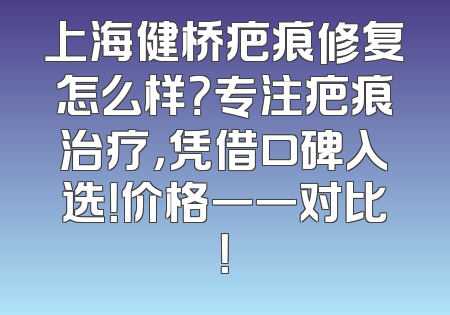 上海健桥疤痕修复怎么样？专注疤痕治疗，凭借口碑入选！价格一一对比！