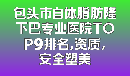 包头市自体脂肪隆下巴专业医院TOP9排名，资质，安全塑美