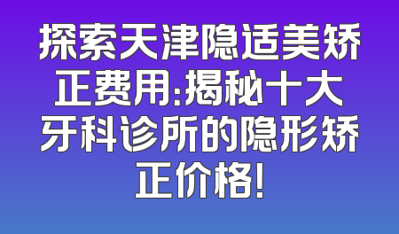 探索天津隐适美矫正费用：揭秘十大牙科诊所的隐形矫正价格！