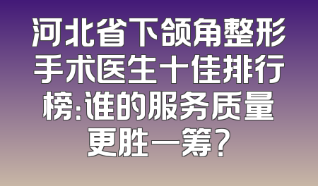 河北省下颌角整形手术医生十佳排行榜：谁的服务质量更胜一筹？