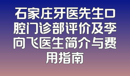 石家庄牙医先生口腔门诊部评价及李向飞医生简介与费用指南