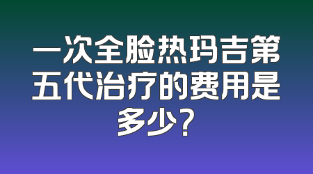 一次全脸热玛吉第五代治疗的费用是多少？