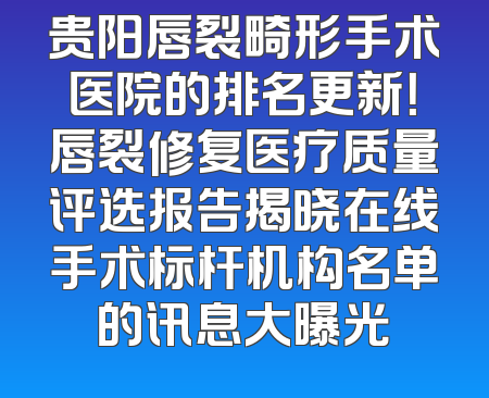 贵阳唇裂畸形手术医院的排名更新！唇裂修复医疗质量评选报告揭晓在线手术标杆机构名单的讯息大曝光
