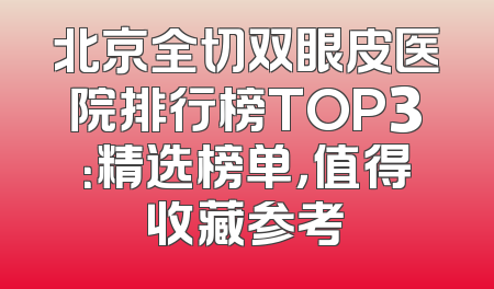 北京全切双眼皮医院排行榜TOP3：精选榜单，值得收藏参考