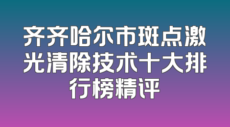 齐齐哈尔市斑点激光清除技术十大排行榜精评