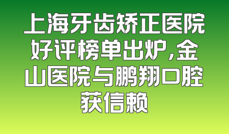 上海牙齿矫正医院好评榜单出炉，金山医院与鹏翔口腔获信赖