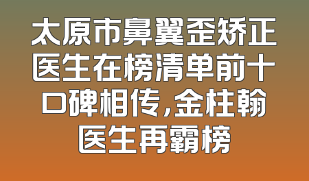 太原市鼻翼歪矫正医生在榜清单前十口碑相传，金柱翰医生再霸榜