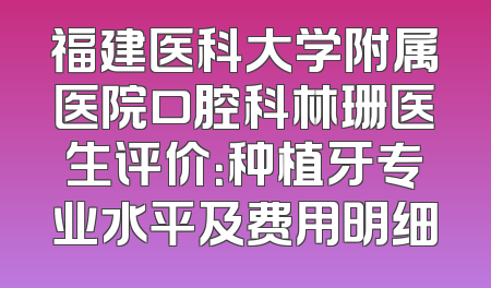 福建医科大学附属医院口腔科林珊医生评价：种植牙专业水平及费用明细