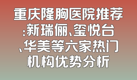 重庆隆胸医院推荐：新瑞俪、玺悦台、华美等六家热门机构优势分析