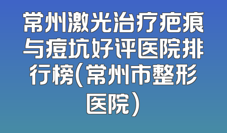 常州激光治疗疤痕与痘坑好评医院排行榜（常州市整形医院）