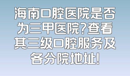 海南口腔医院是否为三甲医院？查看其三级口腔服务及各分院地址！