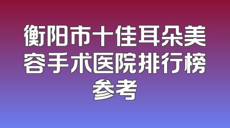 衡阳市十佳耳朵美容手术医院排行榜参考