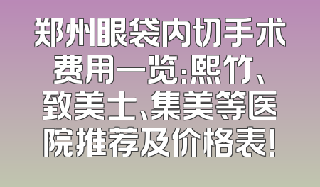 郑州眼袋内切手术费用一览：熙竹、致美士、集美等医院推荐及价格表！