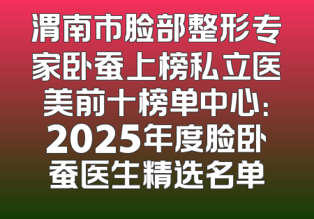 渭南市脸部整形专家卧蚕上榜私立医美前十榜单中心：2025年度脸卧蚕医生精选名单