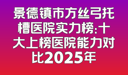 景德镇市方丝弓托槽医院实力榜：十大上榜医院能力对比2025年