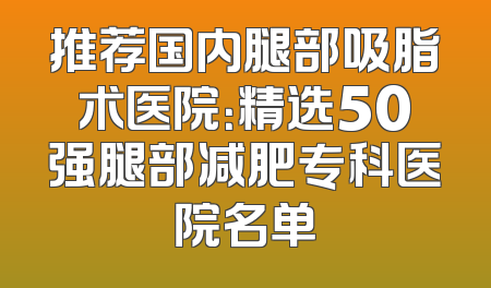 推荐国内腿部吸脂术医院：精选50强腿部减肥专科医院名单