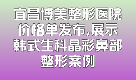 宜昌博美整形医院价格单发布，展示韩式生科晶彩鼻部整形案例