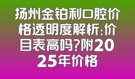 扬州金铂利口腔价格透明度解析：价目表高吗？附2025年价格