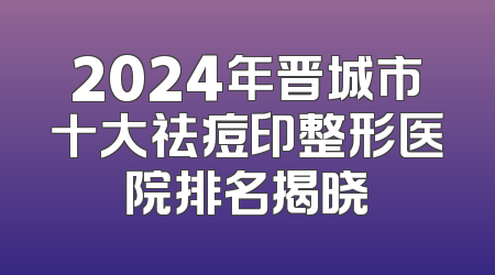 2024年晋城市十大祛痘印整形医院排名揭晓