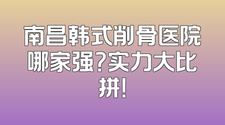南昌韩式削骨医院哪家强？实力大比拼！