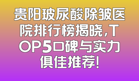 贵阳玻尿酸除皱医院排行榜揭晓，TOP5口碑与实力俱佳推荐！