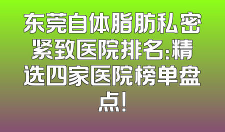 东莞自体脂肪私密紧致医院排名：精选四家医院榜单盘点！