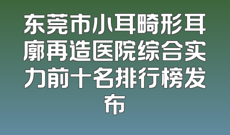 东莞市小耳畸形耳廓再造医院综合实力前十名排行榜发布