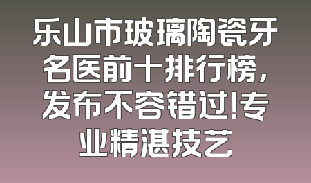 乐山市玻璃陶瓷牙名医前十排行榜，发布不容错过！专业精湛技艺