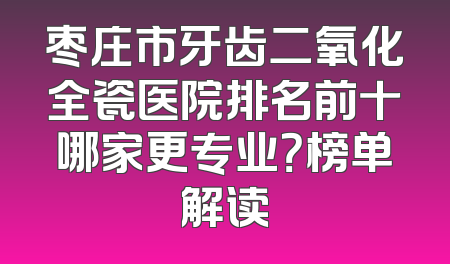 枣庄市牙齿二氧化全瓷医院排名前十哪家更专业？榜单解读