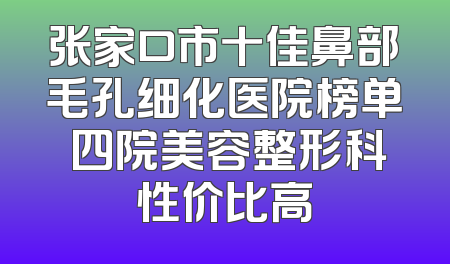 张家口市十佳鼻部毛孔细化医院榜单 四院美容整形科性价比高