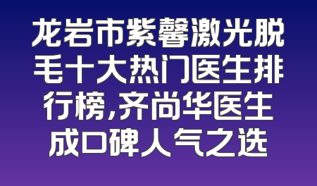 龙岩市紫馨激光脱毛十大热门医生排行榜，齐尚华医生成口碑人气之选