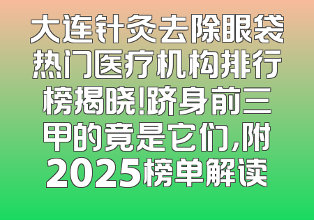 大连针灸去除眼袋热门医疗机构排行榜揭晓！跻身前三甲的竟是它们，附2025榜单解读