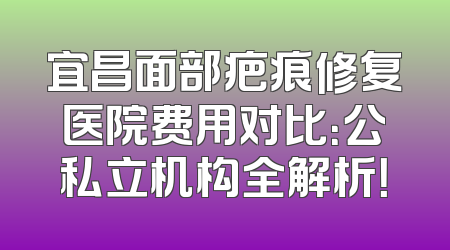 宜昌面部疤痕修复医院费用对比：公私立机构全解析！