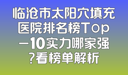临沧市太阳穴填充医院排名榜Top_10实力哪家强？看榜单解析