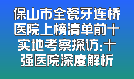 保山市全瓷牙连桥医院上榜清单前十实地考察探访：十强医院深度解析