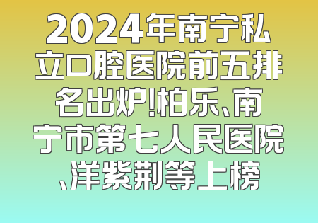 2024年南宁私立口腔医院前五排名出炉！柏乐、南宁市第七人民医院、洋紫荆等上榜