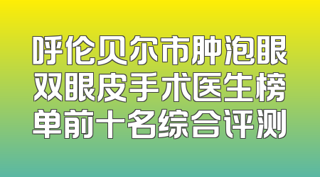 呼伦贝尔市肿泡眼双眼皮手术医生榜单前十名综合评测