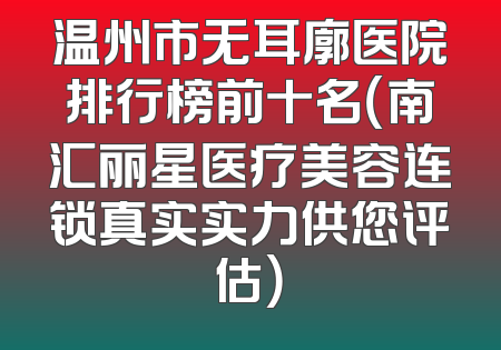温州市无耳廓医院排行榜前十名（南汇丽星医疗美容连锁真实实力供您评估）