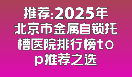 推荐：2025年北京市金属自锁托槽医院排行榜top推荐之选