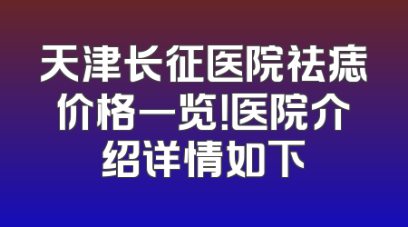 天津长征医院祛痣价格一览！医院介绍详情如下