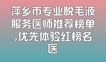 萍乡市专业脱毛液服务医师推荐榜单，优先体验红榜名医