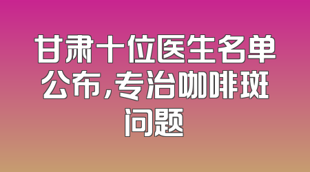 甘肃十位医生名单公布，专治咖啡斑问题