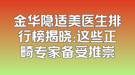金华隐适美医生排行榜揭晓：这些正畸专家备受推崇